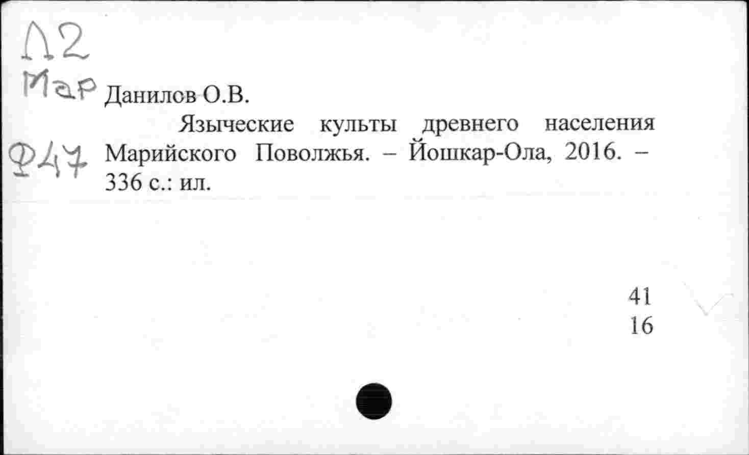 ﻿Л2
Pl<Ù.P
Данилов О.В.
Языческие культы древнего населения Марийского Поволжья. - Йошкар-Ола, 2016. -
Х ' 336 с.: ил.
41
16